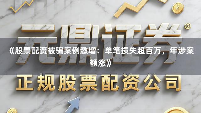《股票配资被骗案例激增：单笔损失超百万，年涉案额涨》