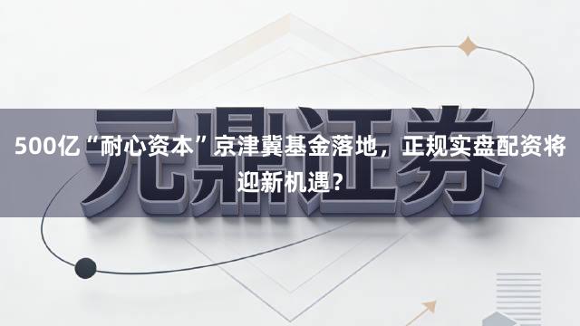 500亿“耐心资本”京津冀基金落地，正规实盘配资将迎新机遇？