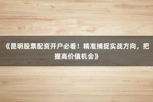 《昆明股票配资开户必看！精准捕捉实战方向，把握高价值机会》