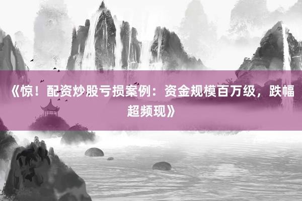 《惊！配资炒股亏损案例：资金规模百万级，跌幅超频现》
