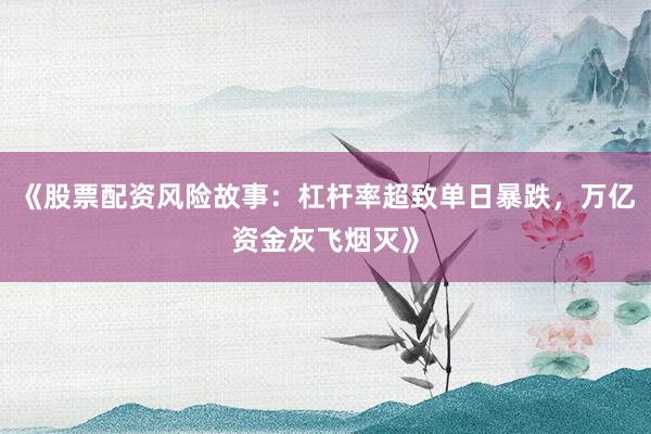 《股票配资风险故事：杠杆率超致单日暴跌，万亿资金灰飞烟灭》