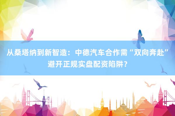 从桑塔纳到新智造：中德汽车合作需“双向奔赴”避开正规实盘配资陷阱？