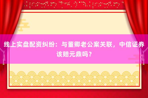 线上实盘配资纠纷：与董卿老公案关联，中信证券该赔元鼎吗？