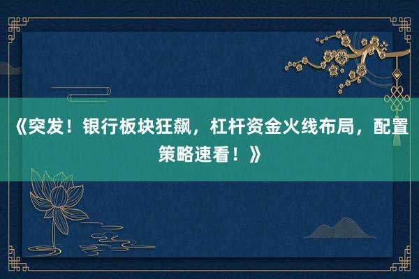 《突发！银行板块狂飙，杠杆资金火线布局，配置策略速看！》