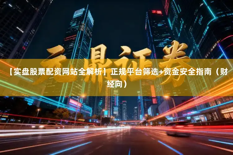 【实盘股票配资网站全解析】正规平台筛选+资金安全指南（财经向）