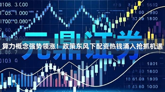 算力概念强势领涨！政策东风下配资热钱涌入抢抓机遇