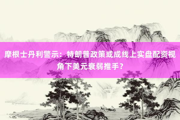 摩根士丹利警示：特朗普政策或成线上实盘配资视角下美元衰弱推手？