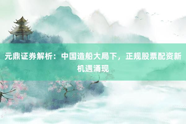 元鼎证券解析：中国造船大局下，正规股票配资新机遇涌现