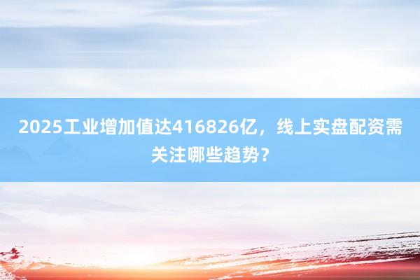 2025工业增加值达416826亿，线上实盘配资需关注哪些趋势？