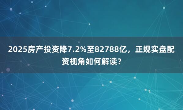2025房产投资降7.2%至82788亿，正规实盘配资视角如何解读？