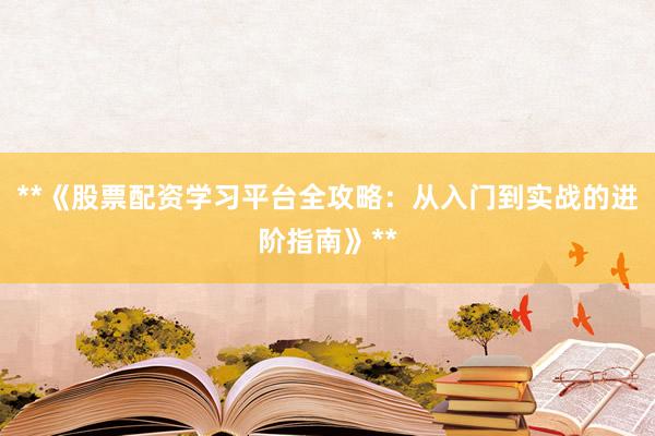 **《股票配资学习平台全攻略：从入门到实战的进阶指南》**