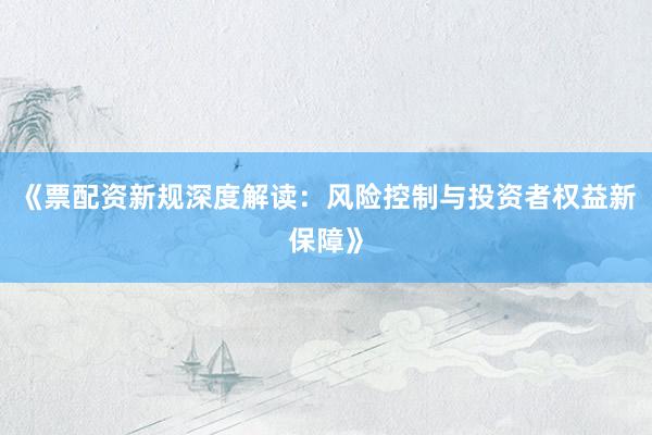 《票配资新规深度解读：风险控制与投资者权益新保障》