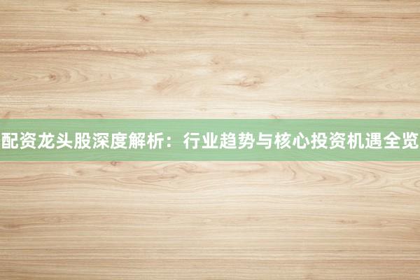 配资龙头股深度解析：行业趋势与核心投资机遇全览