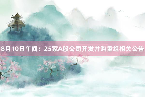 8月10日午间：25家A股公司齐发并购重组相关公告