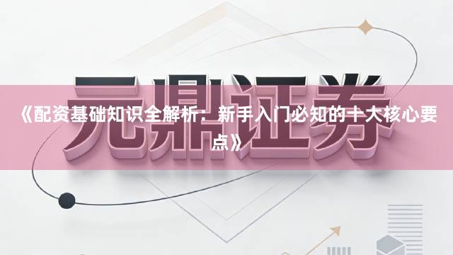 《配资基础知识全解析：新手入门必知的十大核心要点》