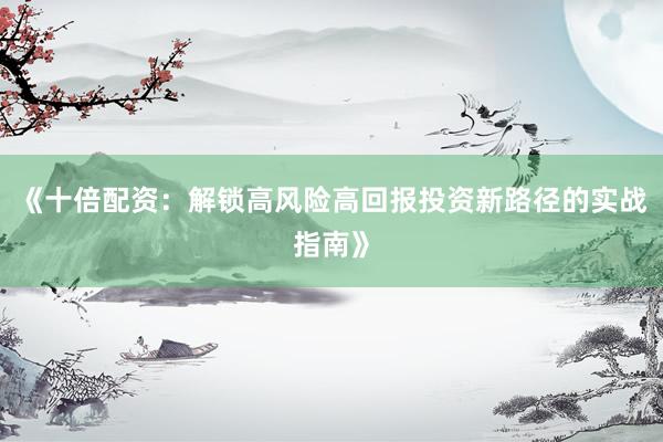 《十倍配资：解锁高风险高回报投资新路径的实战指南》