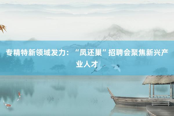 专精特新领域发力：“凤还巢”招聘会聚焦新兴产业人才