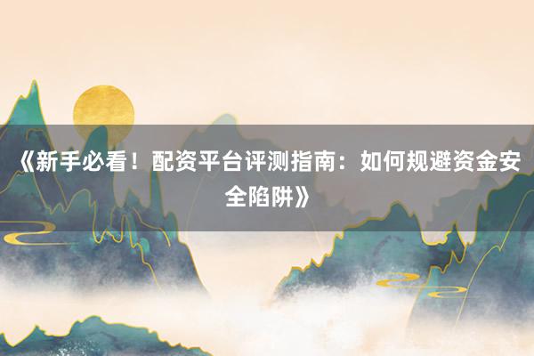 《新手必看！配资平台评测指南：如何规避资金安全陷阱》
